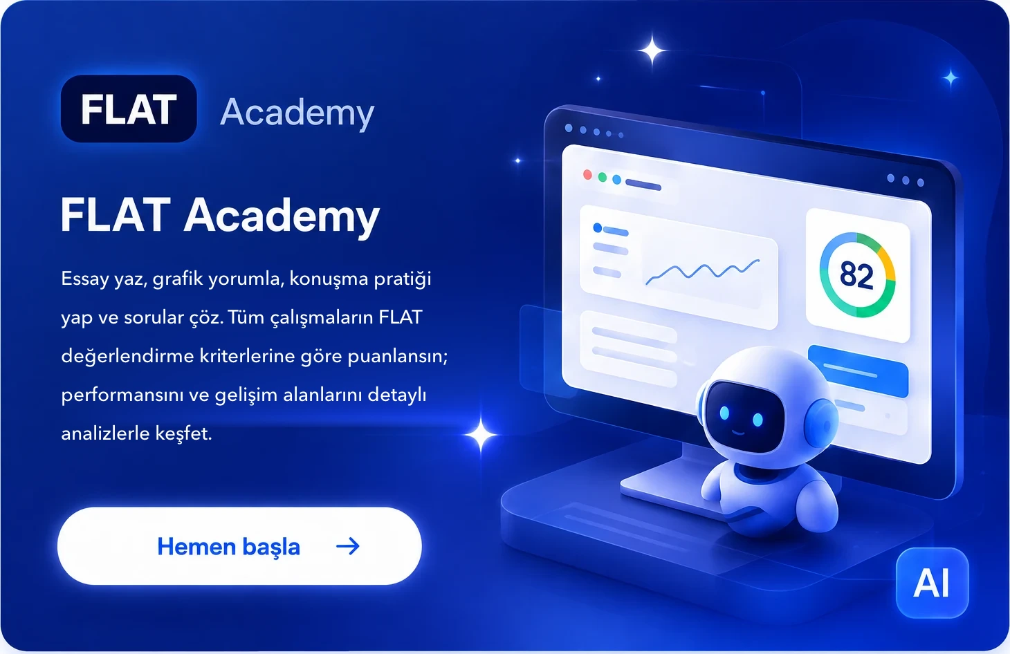 FLAT Academy — Essay yaz, grafik yorumla, konuşma pratiği yap ve sorular çöz. Tüm çalışmaların FLAT değerlendirme kriterlerine göre puanlansın; performansını ve gelişim alanlarını detaylı analizlerle keşfet. Hemen başla.
